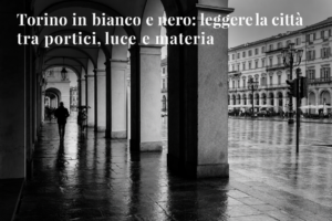 Torino in bianco e nero: leggere la città tra portici, luce e materia